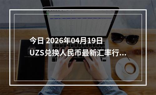 今日 2026年04月19日 UZS兑换人民币最新汇率行情