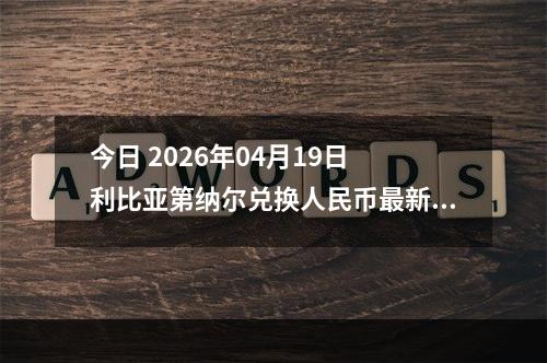 今日 2026年04月19日 利比亚第纳尔兑换人民币最新汇率行情