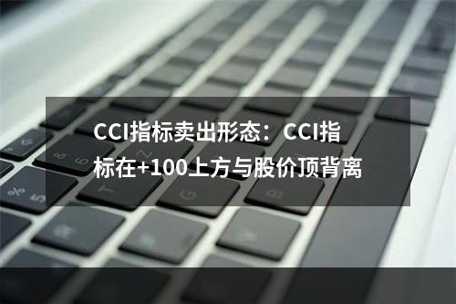 CCI指标卖出形态：CCI指标在+100上方与股价顶背离