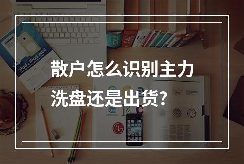 散户怎么识别主力洗盘还是出货？