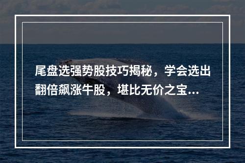 尾盘选强势股技巧揭秘，学会选出翻倍飙涨牛股，堪比无价之宝！