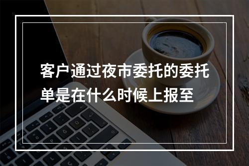 客户通过夜市委托的委托单是在什么时候上报至