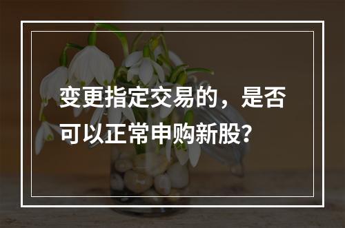 变更指定交易的，是否可以正常申购新股？