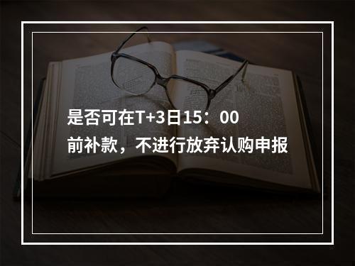 是否可在T+3日15：00前补款，不进行放弃认购申报