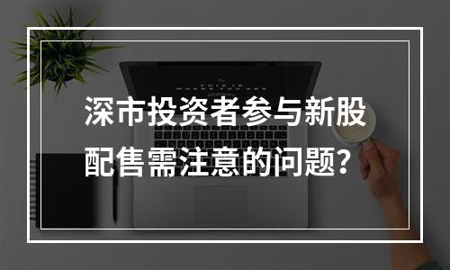 深市投资者参与新股配售需注意的问题？