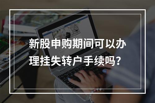 新股申购期间可以办理挂失转户手续吗？