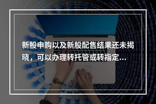 新股申购以及新股配售结果还未揭晓，可以办理转托管或转指定交易