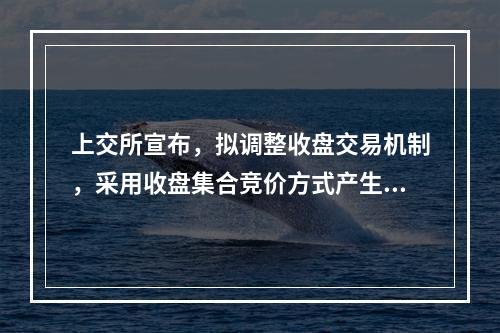上交所宣布，拟调整收盘交易机制，采用收盘集合竞价方式产生收盘