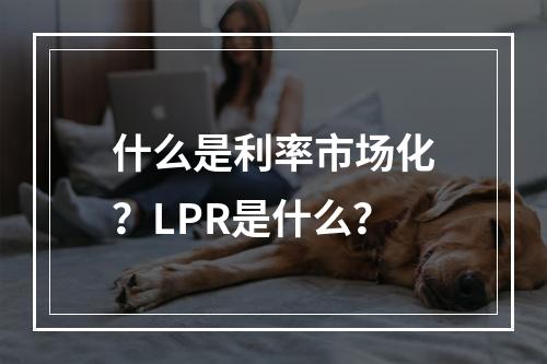 什么是利率市场化？LPR是什么？